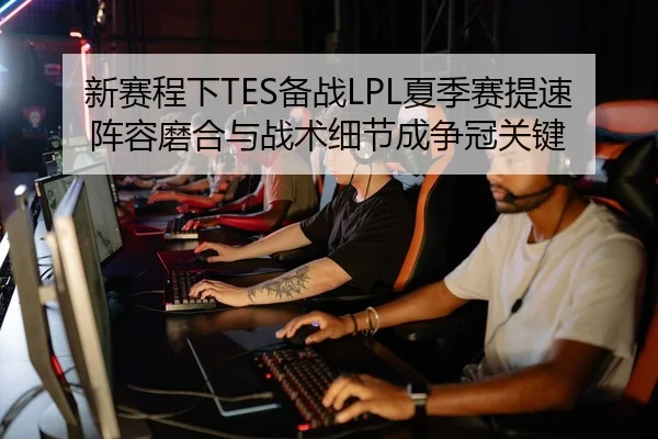 新赛程下TES备战LPL夏季赛提速阵容磨合与战术细节成争冠关键
